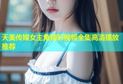 天美传媒女主角精彩视频全集高清播放推荐