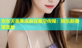 京东天美果冻麻豆星空传媒：娱乐新星聚集地