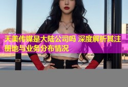 天美传媒是大陆公司吗 深度解析其注册地与业务分布情况