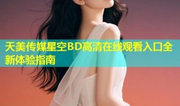 天美传媒星空BD高清在线观看入口全新体验指南