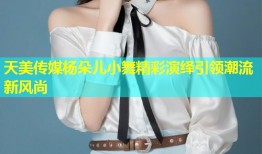 天美传媒杨朵儿小舞精彩演绎引领潮流新风尚