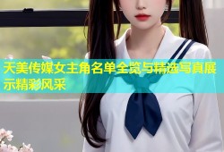 天美传媒女主角名单全览与精选写真展示精彩风采