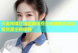 天美传媒在线官网免费在线观看高清影视资源全新体验