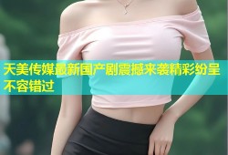 天美传媒最新国产剧震撼来袭精彩纷呈不容错过