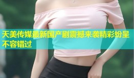 天美传媒最新国产剧震撼来袭精彩纷呈不容错过
