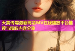 天美传媒最新高清MV在线播放平台推荐与精彩内容分享