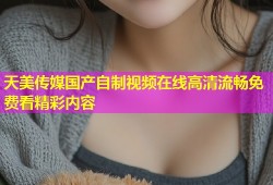 天美传媒国产自制视频在线高清流畅免费看精彩内容