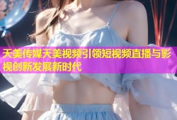 天美传媒天美视频引领短视频直播与影视创新发展新时代
