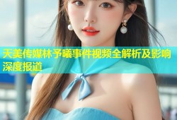 天美传媒林予曦事件视频全解析及影响深度报道
