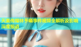 天美传媒林予曦事件视频全解析及影响深度报道