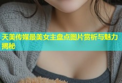 天美传媒最美女主盘点图片赏析与魅力揭秘