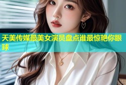 天美传媒最美女演员盘点谁最惊艳你眼球