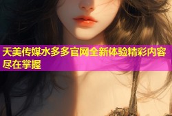天美传媒水多多官网全新体验精彩内容尽在掌握