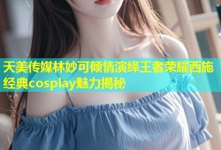 天美传媒林妙可倾情演绎王者荣耀西施经典cosplay魅力揭秘