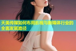 天美传媒如何布局影视与新媒体行业的全面发展路径