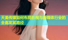 天美传媒如何布局影视与新媒体行业的全面发展路径