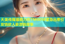 天美传媒最新力作TM0058紧急出差引发情欲人妻激情故事