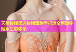 天美传媒果冻传媒蜜联手打造全新数字娱乐生态体系
