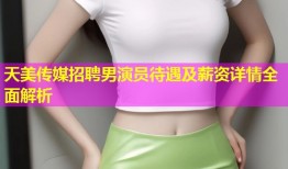 天美传媒招聘男演员待遇及薪资详情全面解析