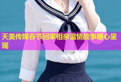 天美传媒春节回家相亲温情故事暖心呈现