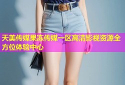 天美传媒果冻传媒一区高清影视资源全方位体验中心