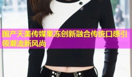 国产天美传媒果冻创新融合传统口感引领潮流新风尚
