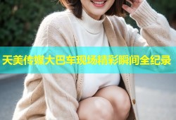 天美传媒大巴车现场精彩瞬间全纪录