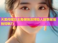 天美传媒女主角倾情演绎动人故事展现独特魅力