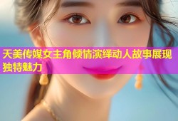 天美传媒女主角倾情演绎动人故事展现独特魅力