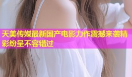天美传媒最新国产电影力作震撼来袭精彩纷呈不容错过