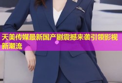 天美传媒最新国产剧震撼来袭引领影视新潮流