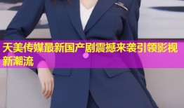 天美传媒最新国产剧震撼来袭引领影视新潮流