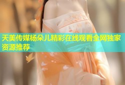 天美传媒杨朵儿精彩在线观看全网独家资源推荐