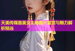 天美传媒最美女主角图片鉴赏与魅力解析精选
