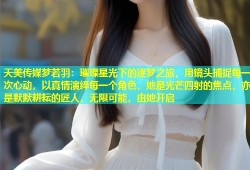 天美传媒梦若羽：璀璨星光下的逐梦之旅，用镜头捕捉每一次心动，以真情演绎每一个角色，她是光芒四射的焦点，亦是默默耕耘的匠人，无限可能，由她开启