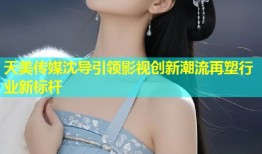 天美传媒沈导引领影视创新潮流再塑行业新标杆