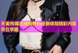 天美传媒在线观看tn全新体验精彩内容尽在掌握