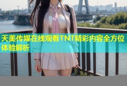 天美传媒在线观看TNT精彩内容全方位体验解析