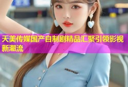 天美传媒国产自制剧精品汇聚引领影视新潮流