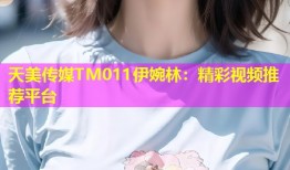 天美传媒TM011伊婉林：精彩视频推荐平台