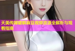 天美传媒破解麻豆视频资源全解析与观看指南