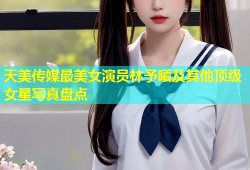 天美传媒最美女演员林予曦及其他顶级女星写真盘点