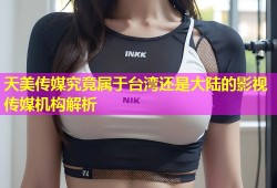 天美传媒究竟属于台湾还是大陆的影视传媒机构解析