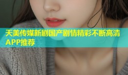 天美传媒新剧国产剧情精彩不断高清APP推荐
