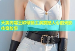 天美传媒王欣倾情主演震撼人心的光影传奇故事