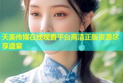 天美传媒在线观看平台高清正版资源尽享盛宴