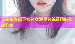 天美传媒旗下知名女演员名单及精彩作品介绍
