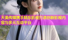 天美传媒携手精东影视打造创新影视内容与多元互动平台