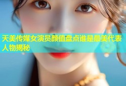 天美传媒女演员颜值盘点谁是最美代表人物揭秘