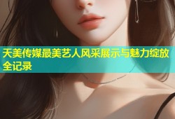 天美传媒最美艺人风采展示与魅力绽放全记录